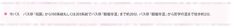 市バス　バス停「祇園」から100系統もしくは203系統でバス停「銀閣寺道」まで約20分。バス停　「銀閣寺道」から哲学の道まで徒歩2分。