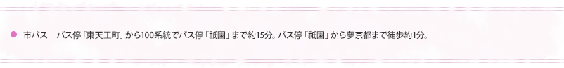 市バス　バス停「東天王町」から100系統でバス停「祇園」まで約15分。バス停　「祇園」から夢京都まで徒歩1分。
