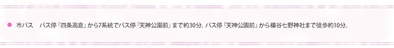 市バス　バス停「四条高倉」から7系統でバス停「天神公園前」まで約30分。バス停　「天神公園前」から櫟谷七野神社まで徒歩約10分。