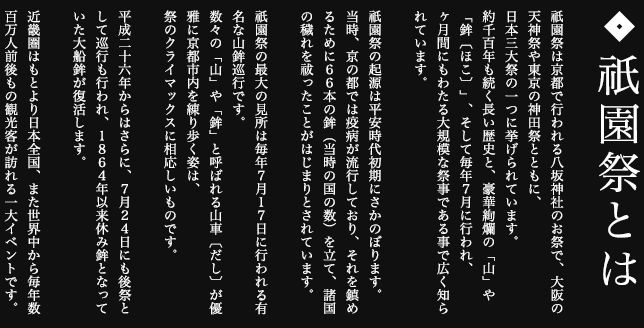 祇園祭は京都で行われる八坂神社のお祭で、大阪の天神祭や東京の神田祭とともに、日本三大祭の一つに挙げられています。約千百年も続く長い歴史と、豪華絢爛の「山」や「鉾〔ほこ〕」、そして毎年7月に行われ、ヶ月間にもわたる大規模な祭事である事で広く知られています。祇園祭の起源は平安時代初期にさかのぼります。当時、京の都では疫病が流行しており、それを鎮めるために66本の鉾（当時の国の数）を立て、諸国の穢れを祓ったことがはじまりとされています。祇園祭の最大の見所は毎年7月17日に行われる有名な山鉾巡行です。数々の「山」や「鉾」と呼ばれる山車〔だし〕が優雅に京都市内を練り歩く姿は、祭のクライマックスに相応しいものです。平成二十六年からはさらに、7月24日にも後祭として巡行も行われ、1864年以来休み鉾となっていた大船鉾が復活します。近畿圏はもとより日本全国、また世界中から毎年数百万人前後もの観光客が訪れる一大イベントです。
