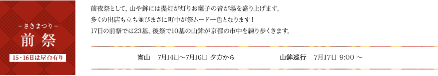 前祭　前夜祭として、山や鉾には提灯が灯りお囃子の音が場を盛り上げます。多くの出店も立ち並びまさに町中が祭ムード一色となります！17日の前祭では23基、後祭で10基の山鉾が京都の市中を練り歩くきます。の山鉾が京都の市中を練り歩くきます。宵山：7月14日（月）～7月16日（水）夕方から　山鉾巡業：7月17日（木）9:00 ～