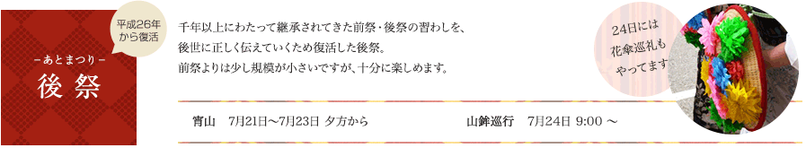 後祭　千年以上にわたって継承されてきた前祭・後祭の習わしを、後世に正しく伝えていくため復活した後祭。前祭よりは少し規模が小さいですが、十分に楽しめます。宵山：7月21日（月・祝）～7月23日（水）夕方から　山鉾巡業：7月24日（木）　9:00 ～