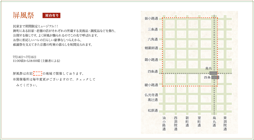 屏風祭　民家まで期間限定ミュージアム！！鉾町にある旧家・老舗の店がそれぞれの所蔵する美術品・調度品などを飾り、公開する催しです。よく屏風が飾られるのでこの名で呼ばれます。お祭に相応しいハレの日らしい豪華なしつらえから、祇園祭を支えてきた京都の町衆の暮らしを垣間見られます。 7月14日（月）～7月16日（水）11:00頃から18:00頃（主催者による）